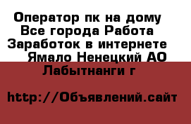 Оператор пк на дому - Все города Работа » Заработок в интернете   . Ямало-Ненецкий АО,Лабытнанги г.